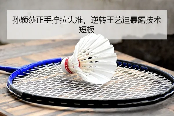 孙颖莎正手拧拉失准，逆转王艺迪暴露技术短板